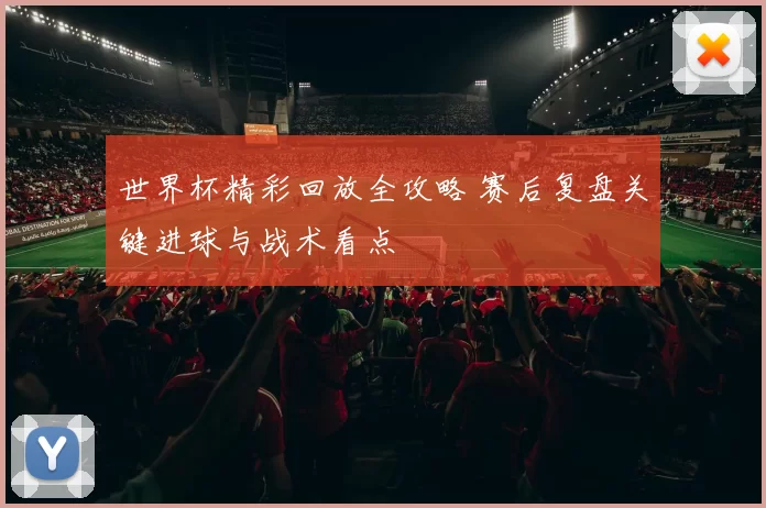 世界杯精彩回放全攻略 赛后复盘关键进球与战术看点