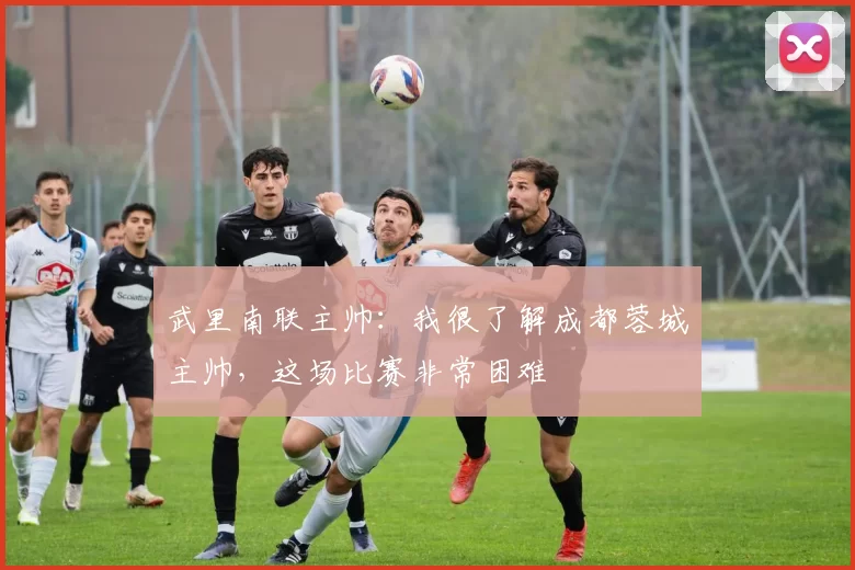 武里南联主帅：我很了解成都蓉城主帅，这场比赛非常困难