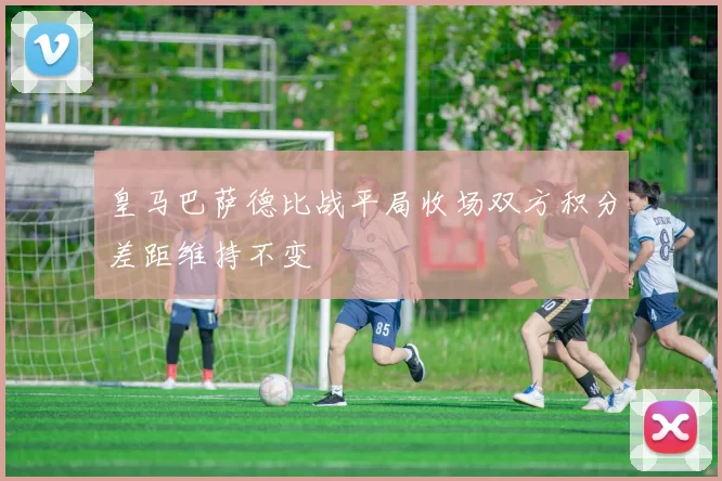 皇马巴萨德比战平局收场双方积分差距维持不变
