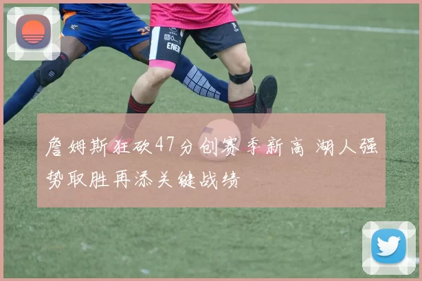 詹姆斯狂砍47分创赛季新高 湖人强势取胜再添关键战绩