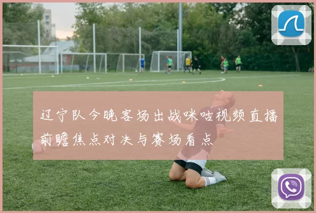 辽宁队今晚客场出战咪咕视频直播前瞻焦点对决与赛场看点