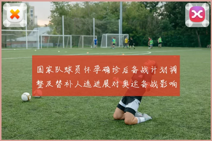 国家队球员怀孕确诊后备战计划调整及替补人选进展对奥运备战影响