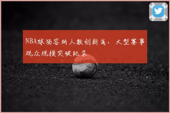 NBA球场容纳人数创新高，大型赛事观众规模突破纪录