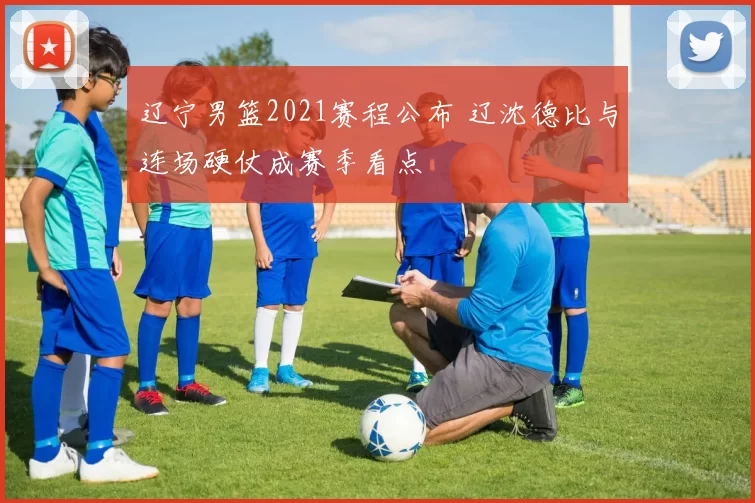 辽宁男篮2021赛程公布 辽沈德比与连场硬仗成赛季看点