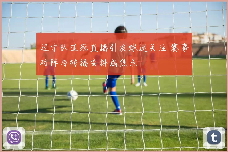 辽宁队亚冠直播引发球迷关注 赛事对阵与转播安排成焦点