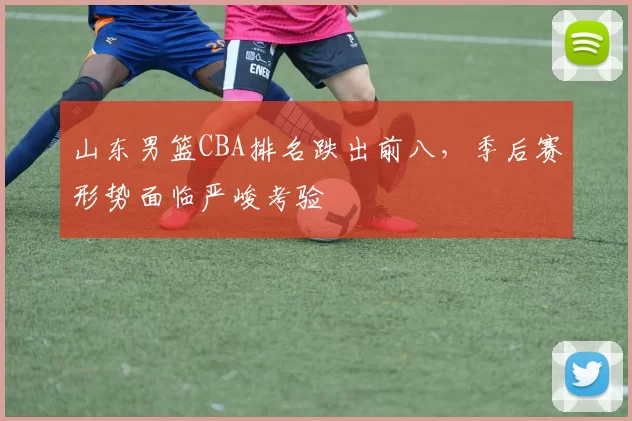 山东男篮CBA排名跌出前八，季后赛形势面临严峻考验