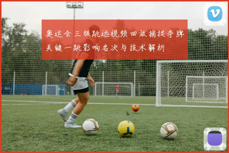 奥运会三级跳远视频回放捕捉夺牌关键一跳影响名次与技术解析