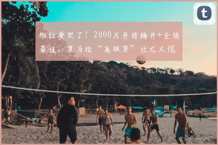 维拉要哭了！2000万弃将梅开+全场最佳，罗马捡“高级货”让尤文慌了