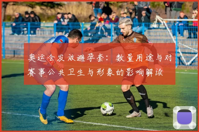 奥运会发放避孕套:数量用途与对赛事公共卫生与形象的影响解读