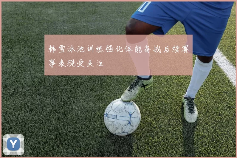韩雪泳池训练强化体能备战后续赛事表现受关注