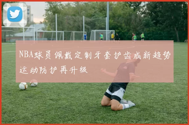 NBA球员佩戴定制牙套护齿成新趋势运动防护再升级
