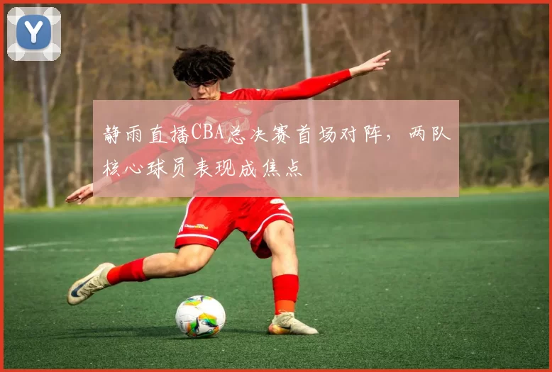 静雨直播CBA总决赛首场对阵，两队核心球员表现成焦点