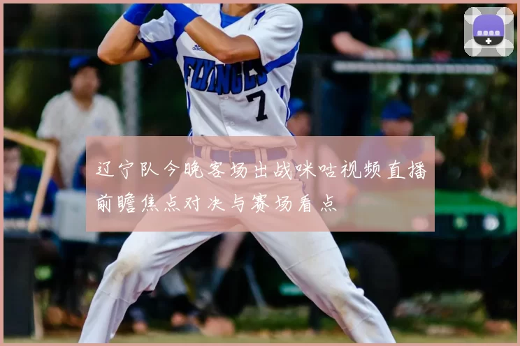 辽宁队今晚客场出战咪咕视频直播前瞻焦点对决与赛场看点