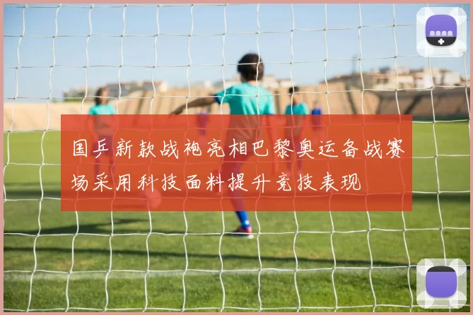 国乒新款战袍亮相巴黎奥运备战赛场采用科技面料提升竞技表现