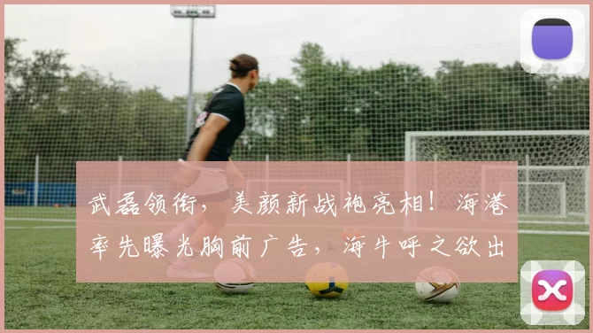 武磊领衔，美颜新战袍亮相！海港率先曝光胸前广告，海牛呼之欲出