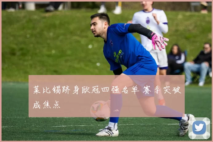 莱比锡跻身欧冠四强名单 赛季突破成焦点