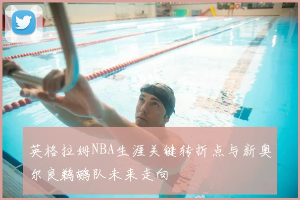英格拉姆NBA生涯关键转折点与新奥尔良鹈鹕队未来走向