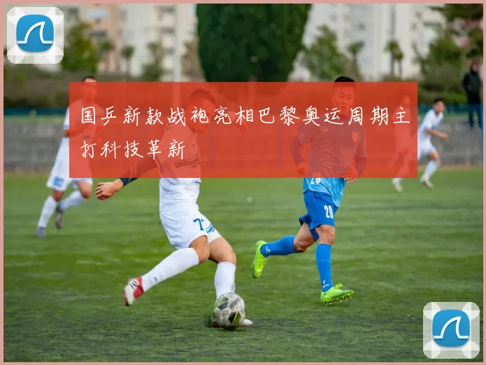 国乒新款战袍亮相巴黎奥运周期主打科技革新