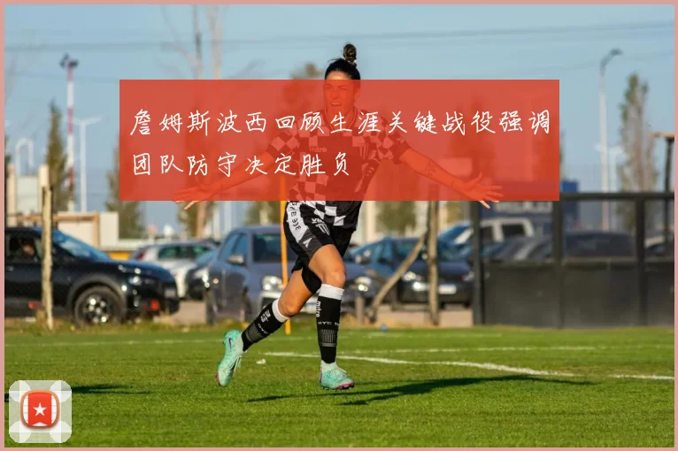 詹姆斯波西回顾生涯关键战役强调团队防守决定胜负