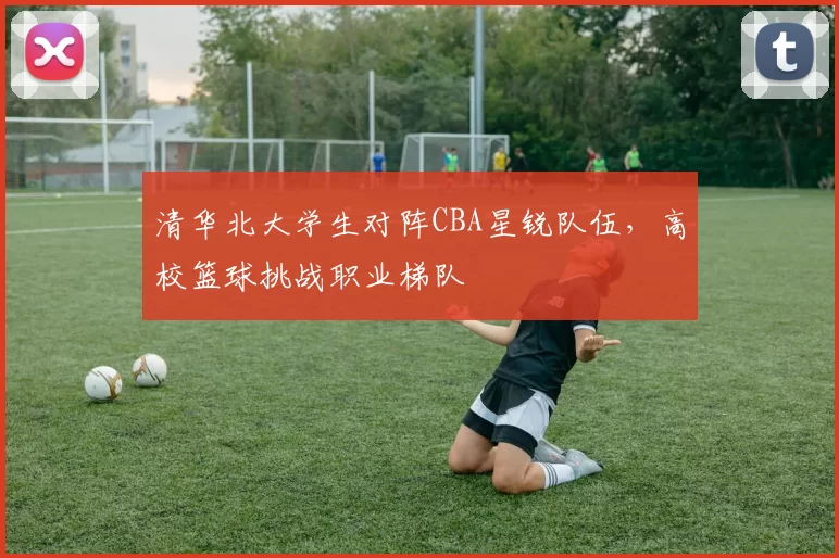 清华北大学生对阵CBA星锐队伍，高校篮球挑战职业梯队