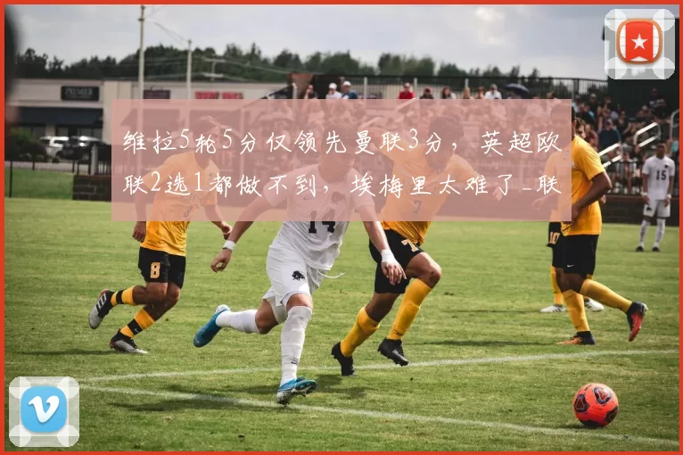 维拉5轮5分仅领先曼联3分，英超欧联2选1都做不到，埃梅里太难了_联赛_欧冠_阿森纳