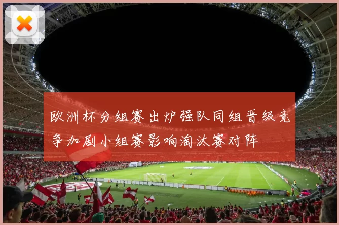 欧洲杯分组赛出炉强队同组晋级竞争加剧小组赛影响淘汰赛对阵
