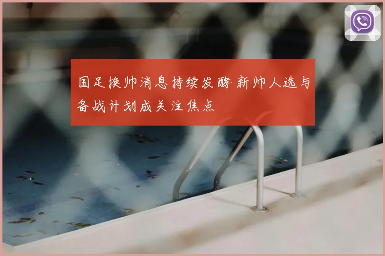 国足换帅消息持续发酵 新帅人选与备战计划成关注焦点