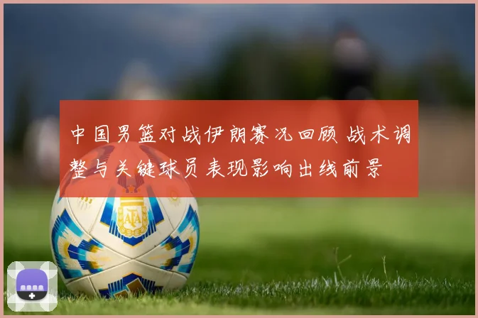 中国男篮对战伊朗赛况回顾 战术调整与关键球员表现影响出线前景