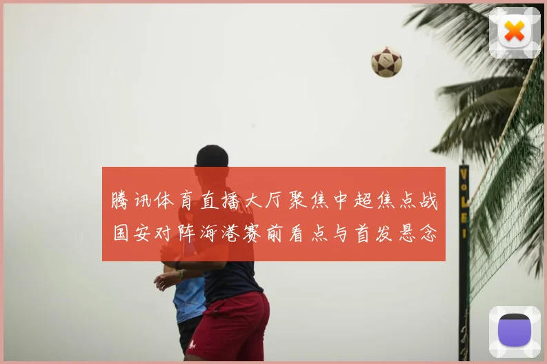 腾讯体育直播大厅聚焦中超焦点战国安对阵海港赛前看点与首发悬念