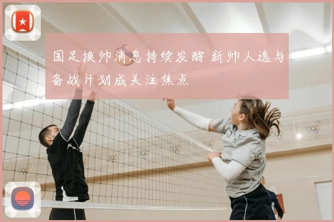 国足换帅消息持续发酵 新帅人选与备战计划成关注焦点