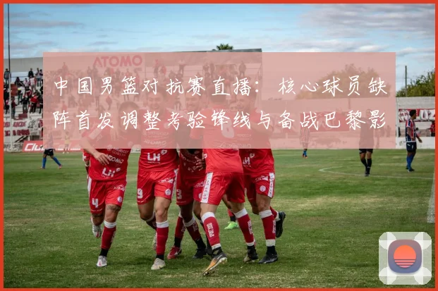 中国男篮对抗赛直播:核心球员缺阵首发调整考验锋线与备战巴黎影响