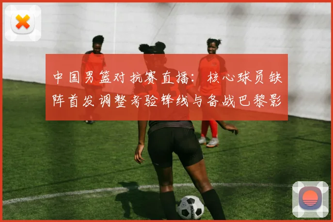 中国男篮对抗赛直播：核心球员缺阵首发调整考验锋线与备战巴黎影响