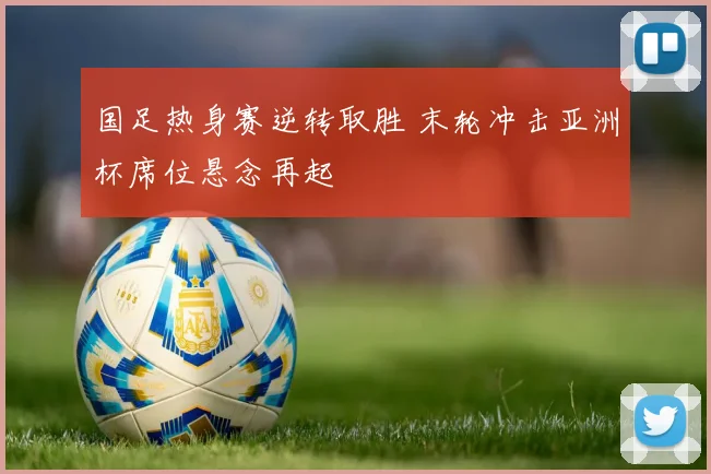 国足热身赛逆转取胜 末轮冲击亚洲杯席位悬念再起