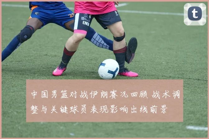 中国男篮对战伊朗赛况回顾 战术调整与关键球员表现影响出线前景