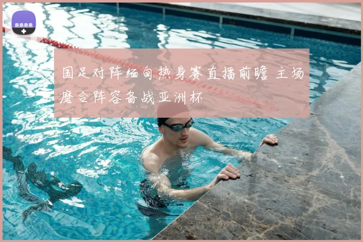 国足对阵缅甸热身赛直播前瞻 主场磨合阵容备战亚洲杯